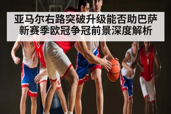 亚马尔右路突破升级能否助巴萨新赛季欧冠争冠前景深度解析