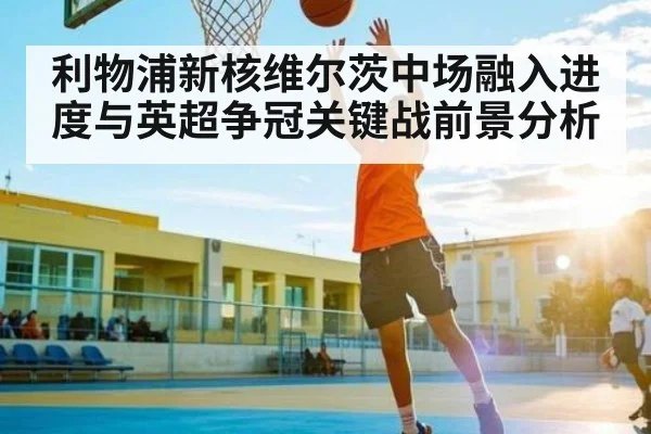 利物浦新核维尔茨中场融入进度与英超争冠关键战前景分析(espn nba)